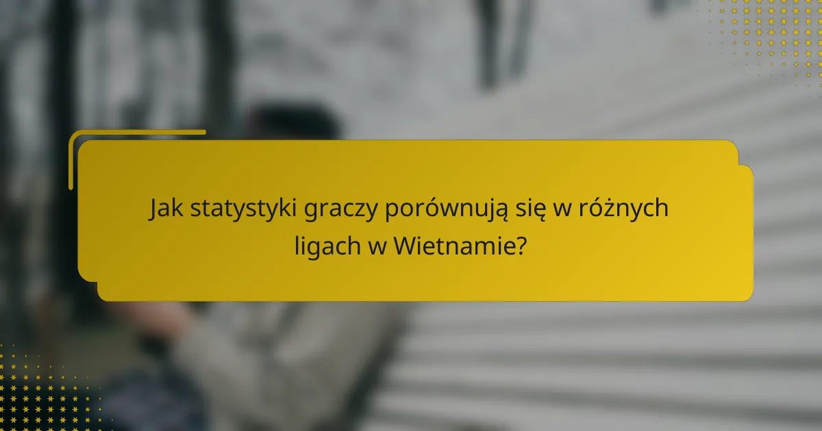 Jak statystyki graczy porównują się w różnych ligach w Wietnamie?